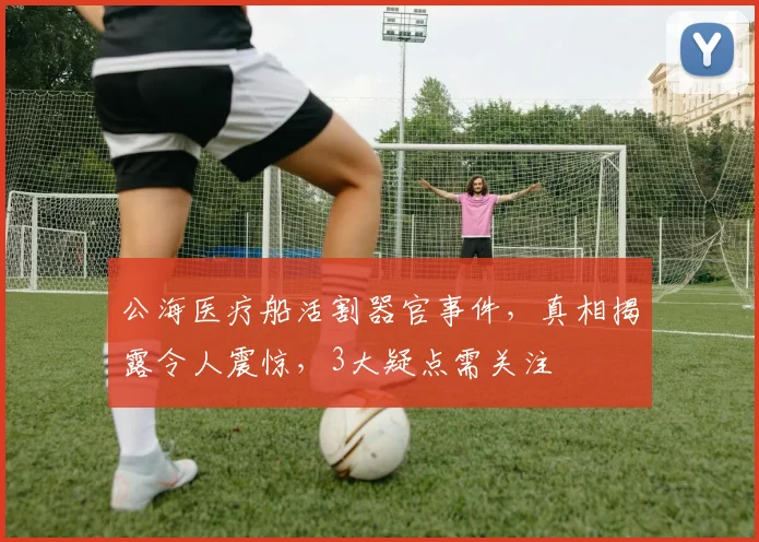 公海医疗船活割器官事件，真相揭露令人震惊，3大疑点需关注