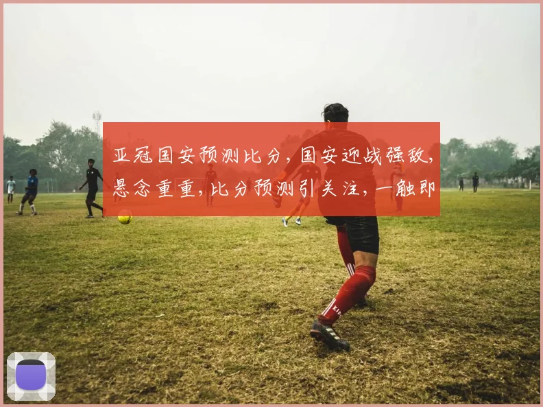 亚冠国安预测比分,国安迎战强敌,悬念重重,比分预测引关注,一触即发
