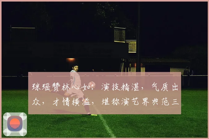 琼瑶赞林心如：演技精湛，气质出众，才情横溢，堪称演艺界典范三连击