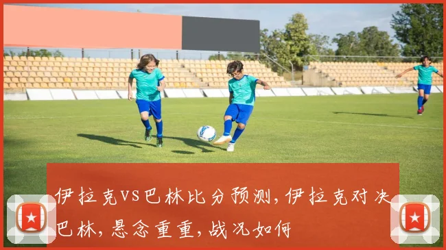 伊拉克vs巴林比分预测,伊拉克对决巴林,悬念重重,战况如何